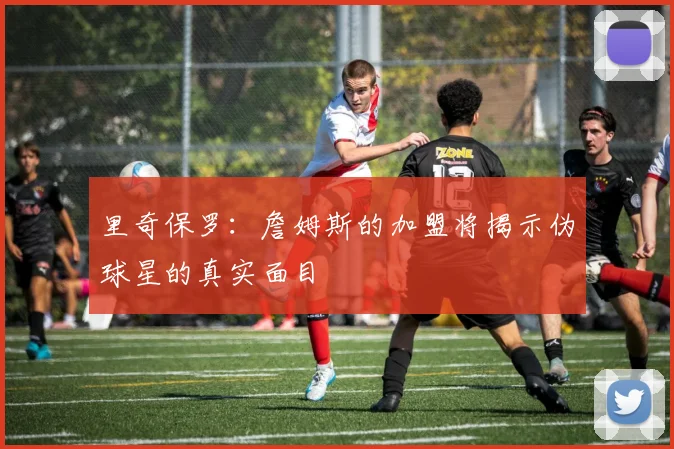 里奇保罗：詹姆斯的加盟将揭示伪球星的真实面目