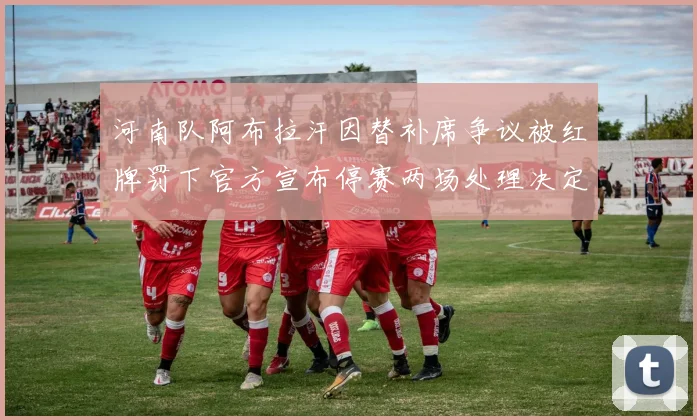 河南队阿布拉汗因替补席争议被红牌罚下官方宣布停赛两场处理决定