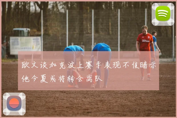 欧文谈加克波上赛季表现不佳暗示他今夏或将转会离队