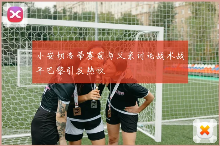 小安切洛蒂赛前与父亲讨论战术战平巴黎引发热议