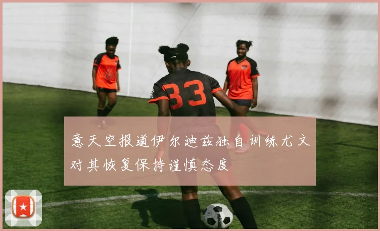 意天空报道伊尔迪兹独自训练尤文对其恢复保持谨慎态度