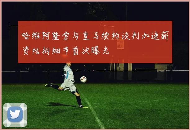 哈维阿隆索与皇马续约谈判加速薪资结构细节首次曝光