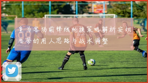 皇马客场前锋线轮换策略解析安切洛蒂的用人思路与战术调整