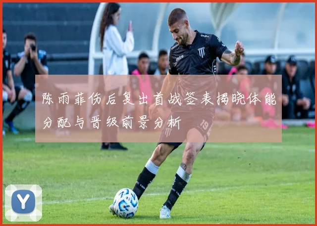 陈雨菲伤后复出首战签表揭晓体能分配与晋级前景分析